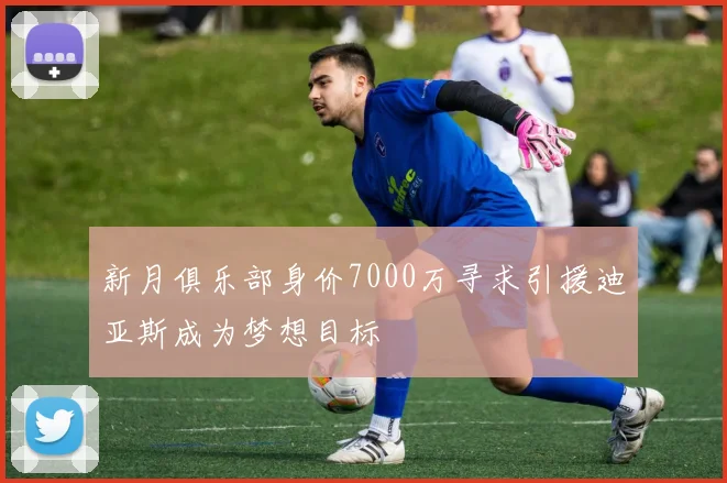新月俱乐部身价7000万寻求引援迪亚斯成为梦想目标